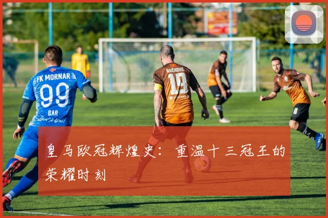 皇马欧冠辉煌史:重温十三冠王的荣耀时刻
