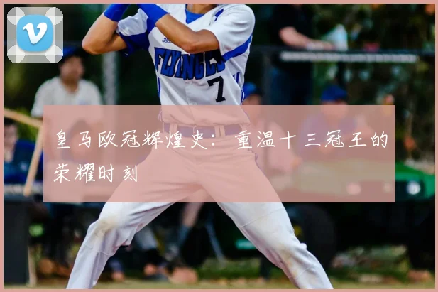 皇马欧冠辉煌史:重温十三冠王的荣耀时刻