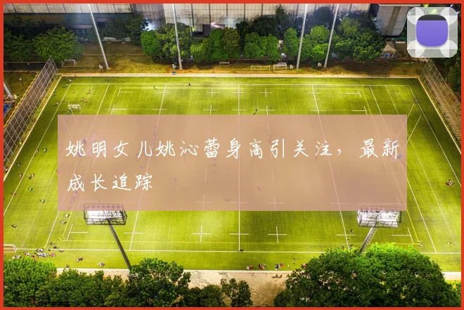 姚明女儿姚沁蕾身高引关注,最新成长追踪