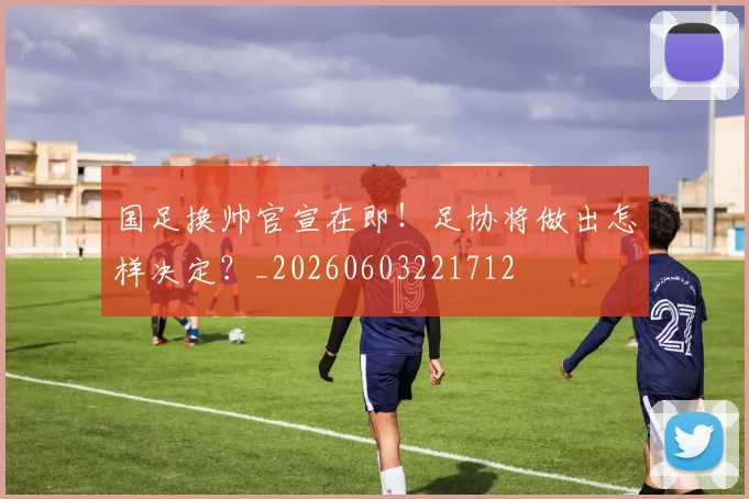 国足换帅官宣在即！足协将做出怎样决定？_20260603221712
