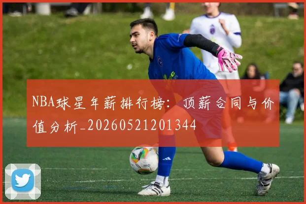NBA球星年薪排行榜：顶薪合同与价值分析_20260521201344